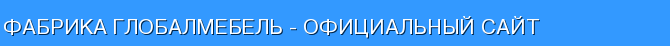 Фабрика Глобалмебель - официальный сайт